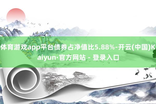 体育游戏app平台债券占净值比5.88%-开云(中国)Kaiyun·官方网站 - 登录入口