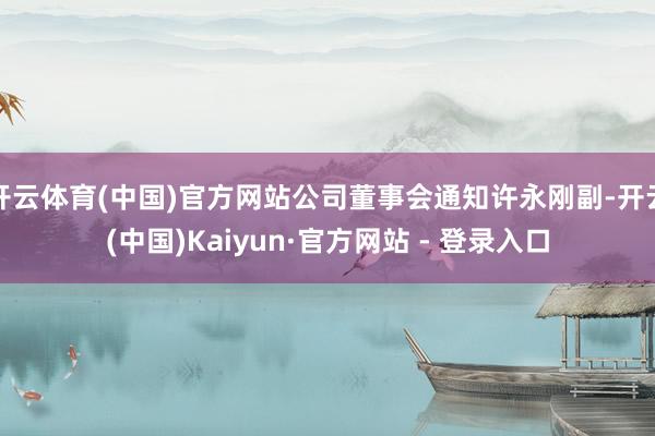 开云体育(中国)官方网站公司董事会通知许永刚副-开云(中国)Kaiyun·官方网站 - 登录入口