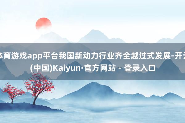 体育游戏app平台我国新动力行业齐全越过式发展-开云(中国)Kaiyun·官方网站 - 登录入口