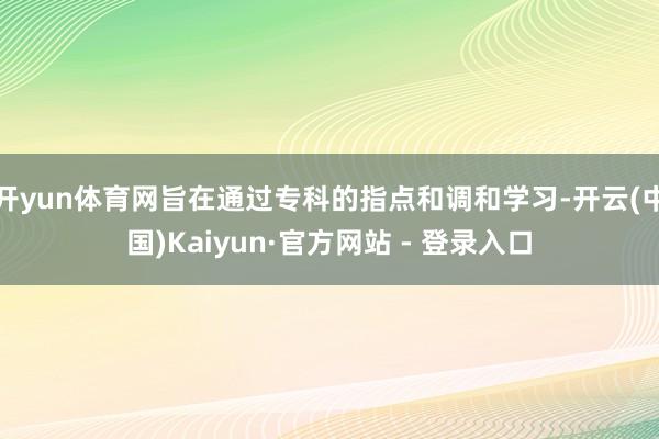 开yun体育网旨在通过专科的指点和调和学习-开云(中国)Kaiyun·官方网站 - 登录入口