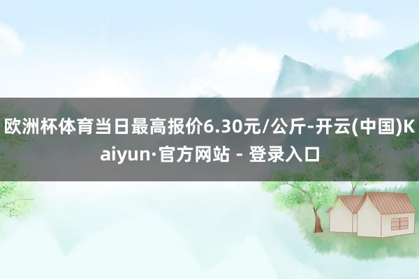 欧洲杯体育当日最高报价6.30元/公斤-开云(中国)Kaiyun·官方网站 - 登录入口