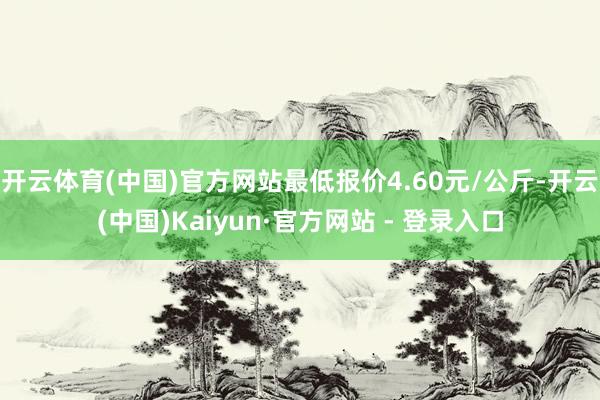 开云体育(中国)官方网站最低报价4.60元/公斤-开云(中国)Kaiyun·官方网站 - 登录入口