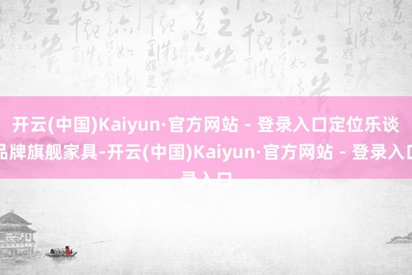 开云(中国)Kaiyun·官方网站 - 登录入口定位乐谈品牌旗舰家具-开云(中国)Kaiyun·官方网站 - 登录入口