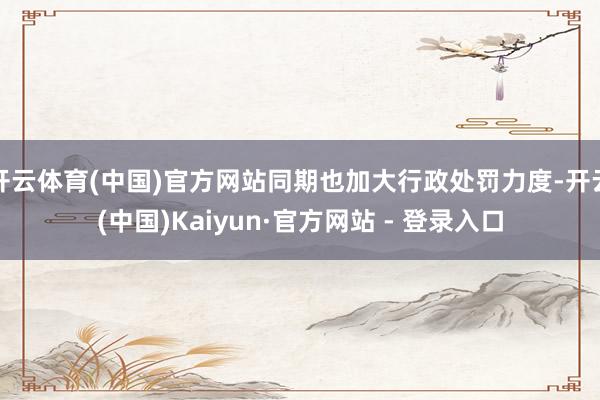 开云体育(中国)官方网站同期也加大行政处罚力度-开云(中国)Kaiyun·官方网站 - 登录入口