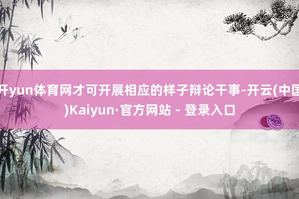 开yun体育网才可开展相应的样子辩论干事-开云(中国)Kaiyun·官方网站 - 登录入口