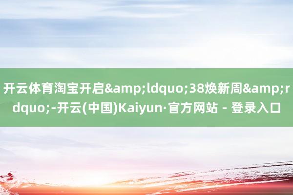 开云体育淘宝开启&ldquo;38焕新周&rdquo;-开云(中国)Kaiyun·官方网站 - 登录入口