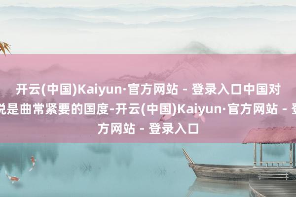 开云(中国)Kaiyun·官方网站 - 登录入口中国对咱们来说是曲常紧要的国度-开云(中国)Kaiyun·官方网站 - 登录入口
