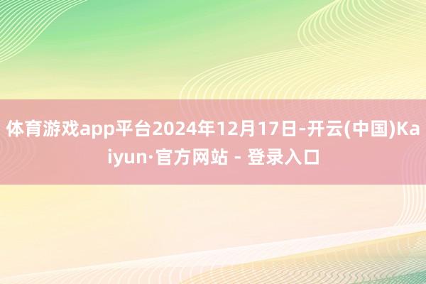 体育游戏app平台2024年12月17日-开云(中国)Kaiyun·官方网站 - 登录入口