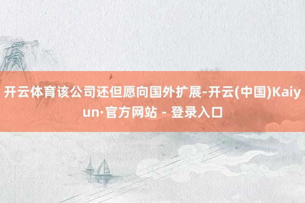 开云体育该公司还但愿向国外扩展-开云(中国)Kaiyun·官方网站 - 登录入口