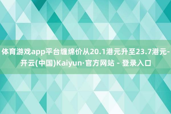 体育游戏app平台缠绵价从20.1港元升至23.7港元-开云(中国)Kaiyun·官方网站 - 登录入口