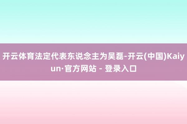 开云体育法定代表东说念主为吴磊-开云(中国)Kaiyun·官方网站 - 登录入口