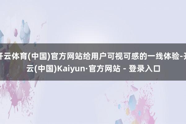 开云体育(中国)官方网站给用户可视可感的一线体验-开云(中国)Kaiyun·官方网站 - 登录入口