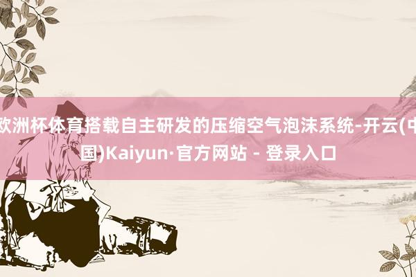欧洲杯体育搭载自主研发的压缩空气泡沫系统-开云(中国)Kaiyun·官方网站 - 登录入口