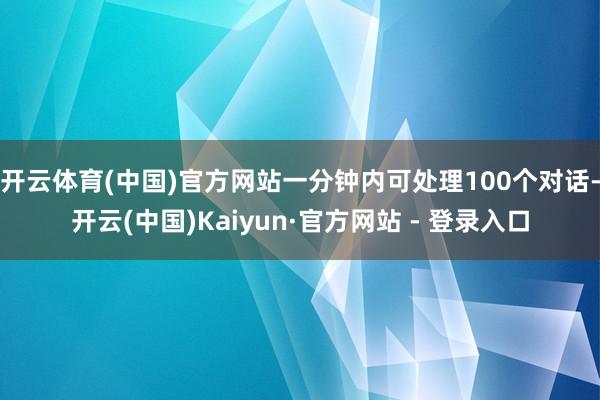 开云体育(中国)官方网站一分钟内可处理100个对话-开云(中国)Kaiyun·官方网站 - 登录入口
