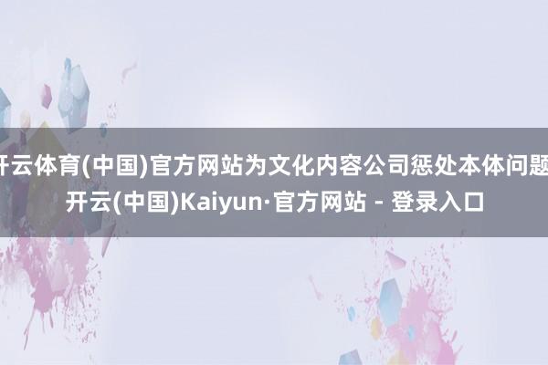 开云体育(中国)官方网站为文化内容公司惩处本体问题-开云(中国)Kaiyun·官方网站 - 登录入口