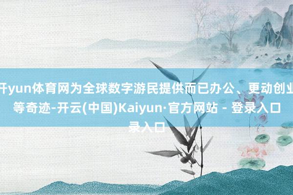 开yun体育网为全球数字游民提供而已办公、更动创业等奇迹-开云(中国)Kaiyun·官方网站 - 登录入口