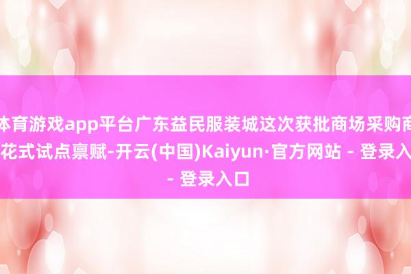 体育游戏app平台广东益民服装城这次获批商场采购商业花式试点禀赋-开云(中国)Kaiyun·官方网站 - 登录入口