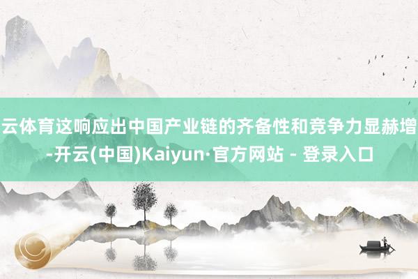 开云体育这响应出中国产业链的齐备性和竞争力显赫增强-开云(中国)Kaiyun·官方网站 - 登录入口