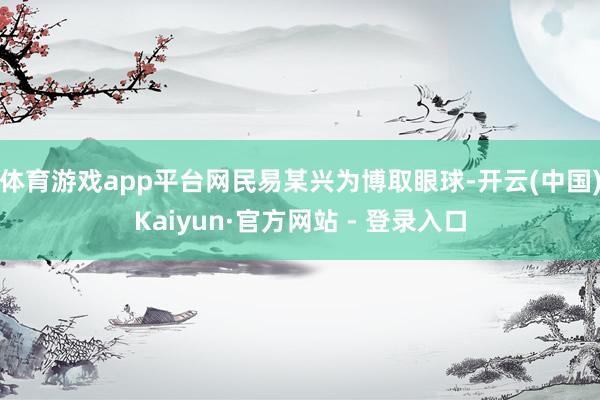 体育游戏app平台网民易某兴为博取眼球-开云(中国)Kaiyun·官方网站 - 登录入口