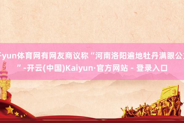 开yun体育网有网友商议称“河南洛阳遍地牡丹满眼公主”-开云(中国)Kaiyun·官方网站 - 登录入口