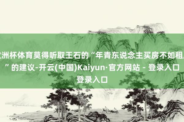 欧洲杯体育莫得听取王石的“年青东说念主买房不如租房”的建议-开云(中国)Kaiyun·官方网站 - 登录入口