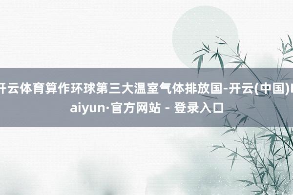 开云体育算作环球第三大温室气体排放国-开云(中国)Kaiyun·官方网站 - 登录入口