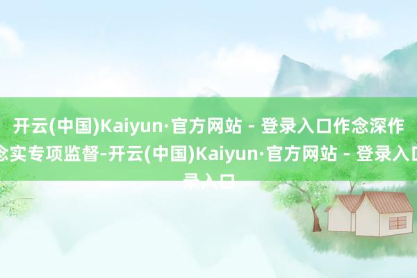开云(中国)Kaiyun·官方网站 - 登录入口作念深作念实专项监督-开云(中国)Kaiyun·官方网站 - 登录入口