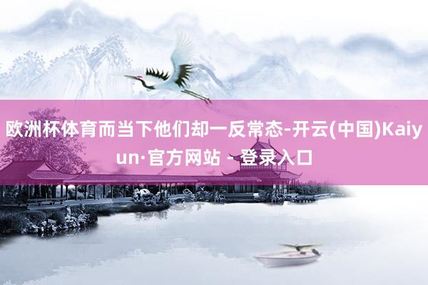 欧洲杯体育而当下他们却一反常态-开云(中国)Kaiyun·官方网站 - 登录入口