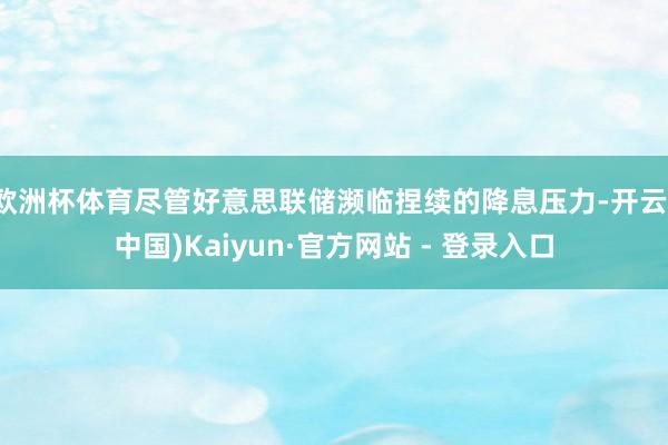 欧洲杯体育尽管好意思联储濒临捏续的降息压力-开云(中国)Kaiyun·官方网站 - 登录入口