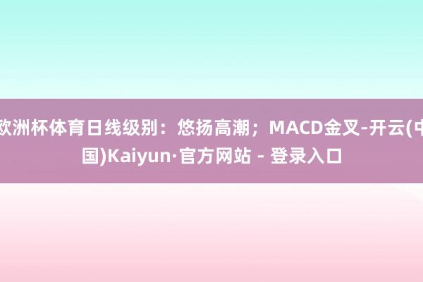 欧洲杯体育日线级别：悠扬高潮；MACD金叉-开云(中国)Kaiyun·官方网站 - 登录入口