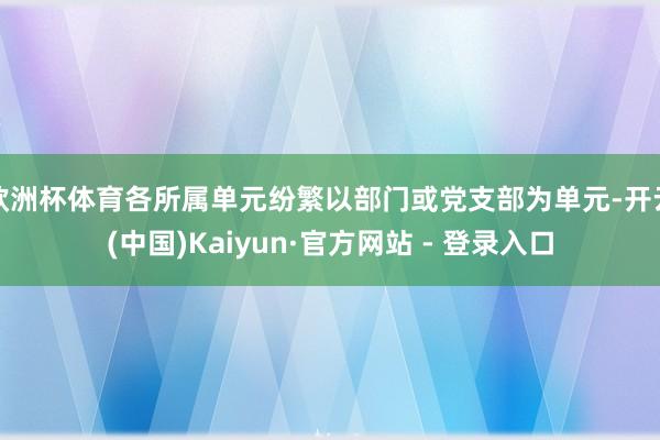 欧洲杯体育各所属单元纷繁以部门或党支部为单元-开云(中国)Kaiyun·官方网站 - 登录入口