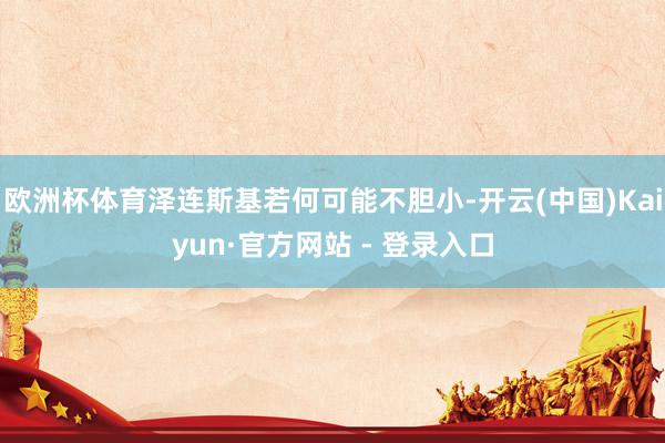 欧洲杯体育泽连斯基若何可能不胆小-开云(中国)Kaiyun·官方网站 - 登录入口