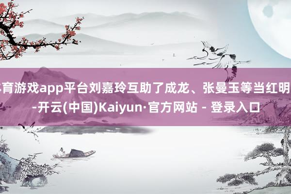 体育游戏app平台刘嘉玲互助了成龙、张曼玉等当红明星-开云(中国)Kaiyun·官方网站 - 登录入口