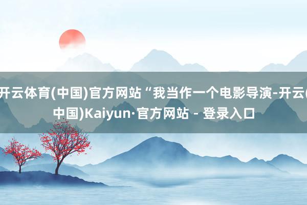 开云体育(中国)官方网站“我当作一个电影导演-开云(中国)Kaiyun·官方网站 - 登录入口