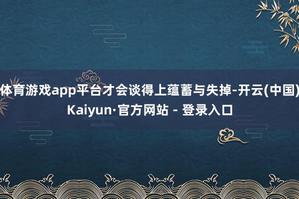 体育游戏app平台才会谈得上蕴蓄与失掉-开云(中国)Kaiyun·官方网站 - 登录入口