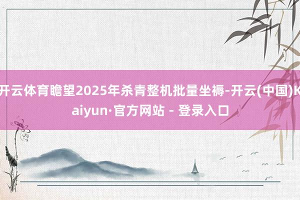 开云体育瞻望2025年杀青整机批量坐褥-开云(中国)Kaiyun·官方网站 - 登录入口