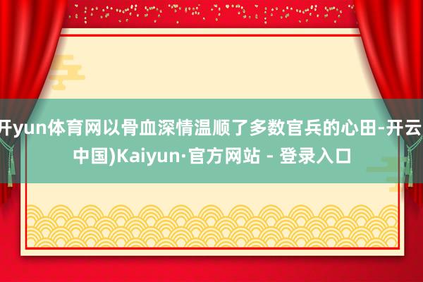 开yun体育网以骨血深情温顺了多数官兵的心田-开云(中国)Kaiyun·官方网站 - 登录入口