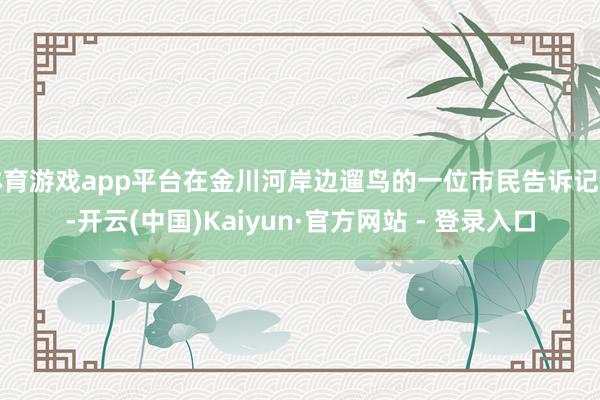 体育游戏app平台在金川河岸边遛鸟的一位市民告诉记者-开云(中国)Kaiyun·官方网站 - 登录入口