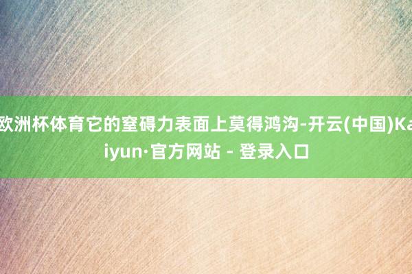 欧洲杯体育它的窒碍力表面上莫得鸿沟-开云(中国)Kaiyun·官方网站 - 登录入口