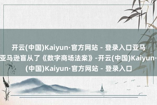 开云(中国)Kaiyun·官方网站 - 登录入口亚马逊在声明中暗意：“亚马逊盲从了《数字商场法案》-开云(中国)Kaiyun·官方网站 - 登录入口