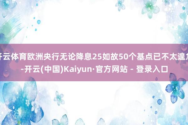 开云体育欧洲央行无论降息25如故50个基点已不太遑急-开云(中国)Kaiyun·官方网站 - 登录入口