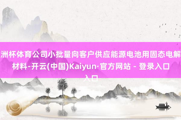 欧洲杯体育公司小批量向客户供应能源电池用固态电解质材料-开云(中国)Kaiyun·官方网站 - 登录入口
