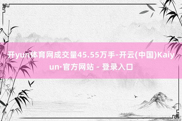 开yun体育网成交量45.55万手-开云(中国)Kaiyun·官方网站 - 登录入口