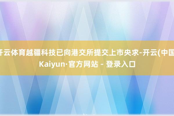 开云体育越疆科技已向港交所提交上市央求-开云(中国)Kaiyun·官方网站 - 登录入口