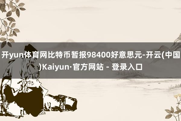开yun体育网比特币暂报98400好意思元-开云(中国)Kaiyun·官方网站 - 登录入口