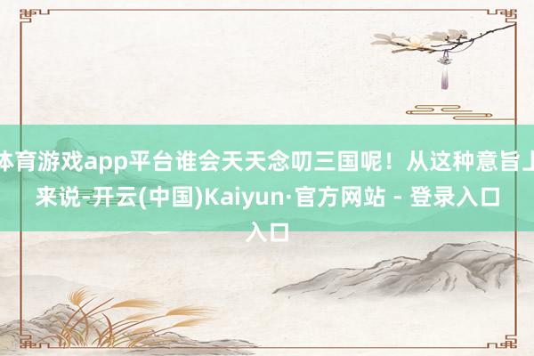 体育游戏app平台谁会天天念叨三国呢！从这种意旨上来说-开云(中国)Kaiyun·官方网站 - 登录入口
