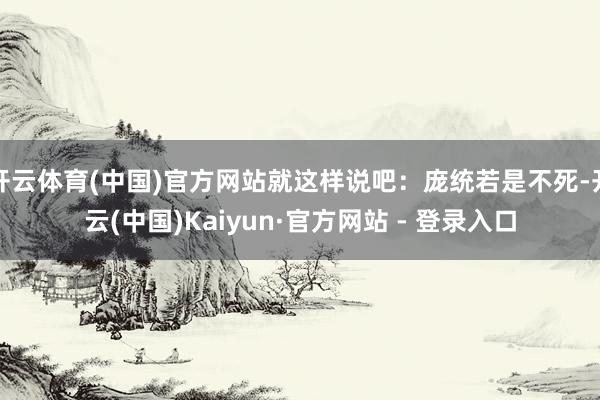 开云体育(中国)官方网站就这样说吧：庞统若是不死-开云(中国)Kaiyun·官方网站 - 登录入口