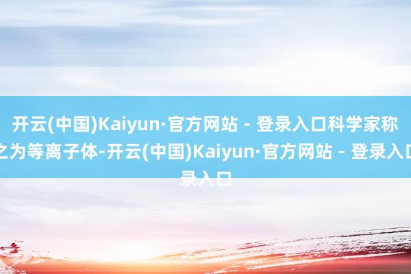 开云(中国)Kaiyun·官方网站 - 登录入口科学家称之为等离子体-开云(中国)Kaiyun·官方网站 - 登录入口