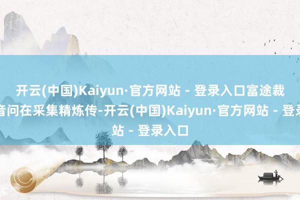 开云(中国)Kaiyun·官方网站 - 登录入口富途裁人的音问在采集精炼传-开云(中国)Kaiyun·官方网站 - 登录入口
