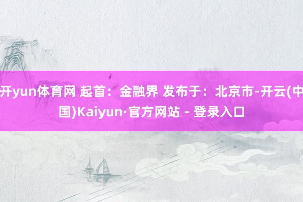 开yun体育网 起首：金融界 发布于：北京市-开云(中国)Kaiyun·官方网站 - 登录入口